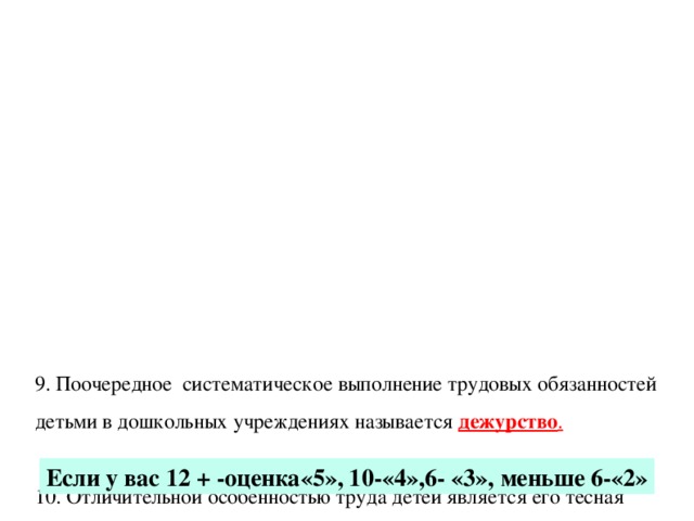 9. Поочередное систематическое выполнение трудовых обязанностей детьми в дошкольных учреждениях называется дежурство .   10. Отличительной особенностью труда детей является его тесная связь с игрой .   11. Основной ошибкой организации труда детей является выполнение большой части работы воспитателем .   12. Успешному выполнению деятельности способствует наличие у детей мотивов к деятельности.              Если у вас 12 + -оценка«5», 10-«4»,6- «3», меньше 6-«2»