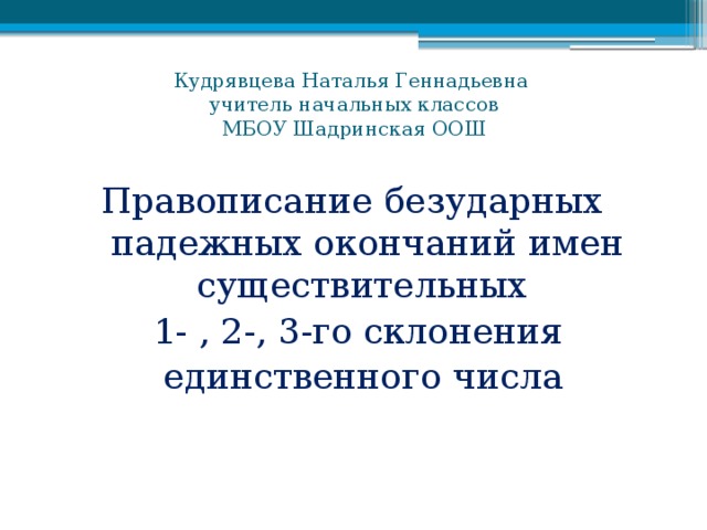 Кудрявцева Наталья Геннадьевна  учитель начальных классов  МБОУ Шадринская ООШ Правописание безударных падежных окончаний имен существительных 1- , 2-, 3-го склонения  единственного числа