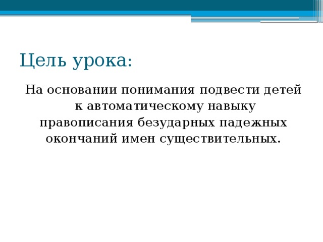 Цель урока: На основании понимания подвести детей  к автоматическому навыку правописания безударных падежных окончаний имен существительных.