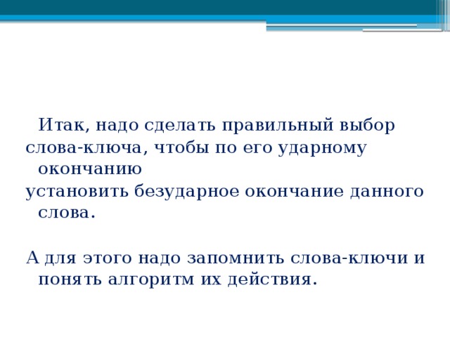 Итак, надо сделать правильный выбор слова-ключа, чтобы по его ударному окончанию установить безударное окончание данного слова. А для этого надо запомнить слова-ключи и понять алгоритм их действия.