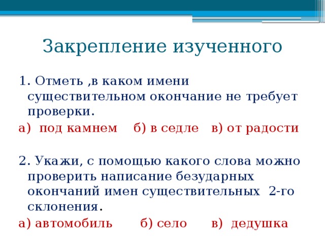 Закрепление изученного 1. Отметь ,в каком имени существительном окончание не требует проверки. а) под камнем б) в седле в) от радости 2. Укажи, с помощью какого слова можно проверить написание безударных окончаний имен существительных 2-го склонения . а) автомобиль б) село в) дедушка