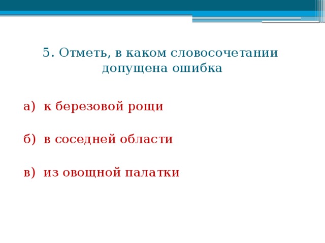 5. Отметь, в каком словосочетании  допущена ошибка а) к березовой рощи б) в соседней области в) из овощной палатки