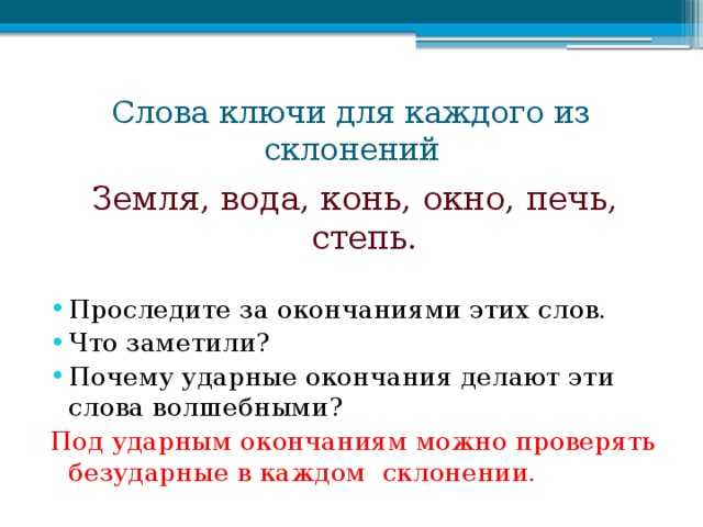 Слова ключи для каждого из склонений Земля, вода, конь, окно, печь, степь. Проследите за окончаниями этих слов. Что заметили? Почему ударные окончания делают эти слова волшебными? Под ударным окончаниям можно проверять безударные в каждом склонении.