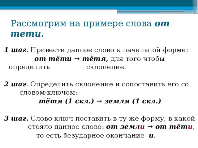 Рассмотрим на примере слова от тети. 1 шаг . Привести данное слово к начальной форме:  от тёти → тётя, для того чтобы определить  склонение. 2 шаг . Определить склонение и сопоставить его со  словом-ключом: тётя (1 скл.) → земля (1 скл.)  3 шаг.  Слово ключ поставить в ту же форму, в какой  стояло данное слово: от земл и → от тёт и ,  то есть безударное окончание и .