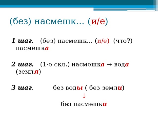 (без) насмешк… ( и/е ) 1 шаг. (без) насмешк… ( и/е) (что?) насмешк а  2 шаг. (1-е скл.) насмешк а → вод а  (земл я )  3 шаг . без вод ы ( без земл и ) ↓ без насмешк и