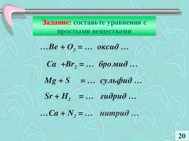 Задание: составьте уравнения с простыми веществами … Ве + О 2 = … оксид …  Са +В r 2 = … бромид …  М g + S = …  сульфид …  Sr + Н 2 = … гидрид … … Са + N 2 = …  нитрид … 20
