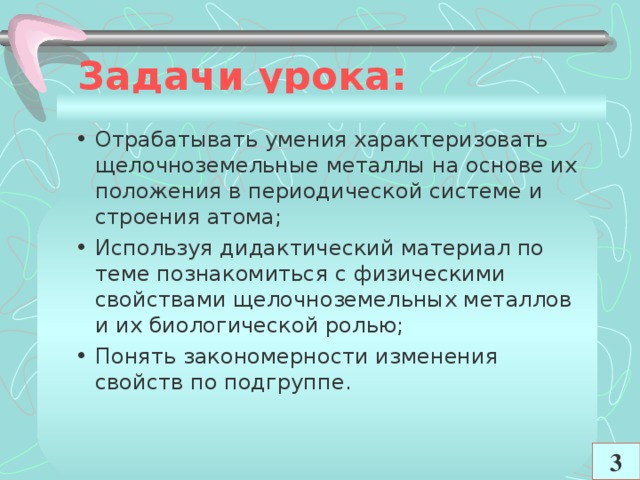 Задачи урока:   Отрабатывать умения характеризовать щелочноземельные металлы на основе их положения в периодической системе и строения атома; Используя дидактический материал по теме познакомиться с физическими свойствами щелочноземельных металлов и их биологической ролью; Понять закономерности изменения свойств по подгруппе.  3