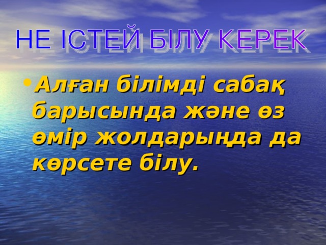 Алған білімді сабақ барысында және өз өмір жолдарыңда да көрсете білу.