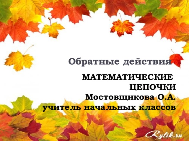 Обратные действия        МАТЕМАТИЧЕСКИЕ  ЦЕПОЧКИ  Мостовщикова О.А.  учитель начальных классов