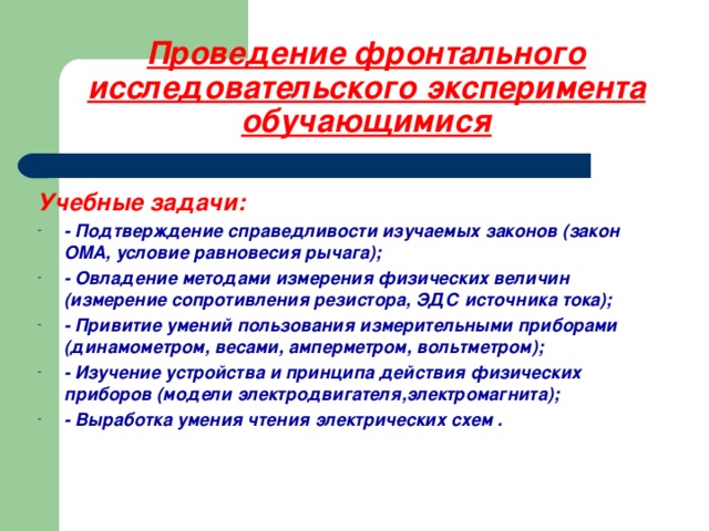 Проведение фронтального исследовательского эксперимента обучающимися Учебные задачи: - Подтверждение справедливости изучаемых законов (закон ОМА, условие равновесия рычага); - Овладение методами измерения физических величин (измерение сопротивления резистора, ЭДС источника тока); - Привитие умений пользования измерительными приборами (динамометром, весами, амперметром, вольтметром); - Изучение устройства и принципа действия физических приборов (модели электродвигателя,электромагнита); - Выработка умения чтения электрических схем .