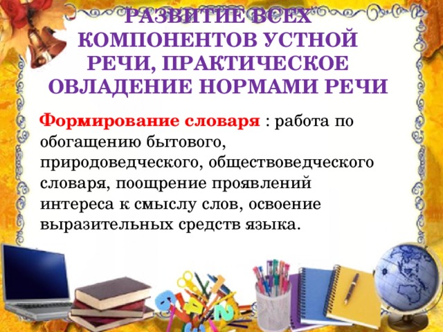 Развитие всех компонентов устной речи, практическое овладение нормами речи  Формирование словаря : работа по обогащению бытового, природоведческого, обществоведческого словаря, поощрение проявлений интереса к смыслу слов, освоение выразительных средств языка.