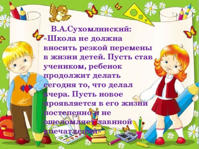 В.А.Сухомлинский: «Школа не должна вносить резкой перемены в жизни детей. Пусть став учеником, ребенок продолжит делать сегодня то, что делал вчера. Пусть новое проявляется в его жизни постепенно и не ошеломляет лавиной впечатлений»