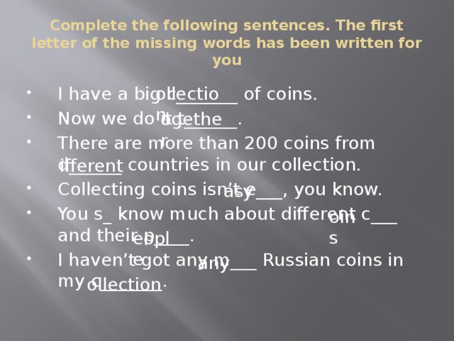 Complete the following sentences. The first letter of the missing words has been written for you ollection I have a big c_______ of coins. Now we do it t______. There are more than 200 coins from d______ countries in our collection. Collecting coins isn’t e___, you know. You s_ know much about different c___ and their p____. I haven’t got any m___ Russian coins in my c_______. ogether ifferent asy oins eople any ollection