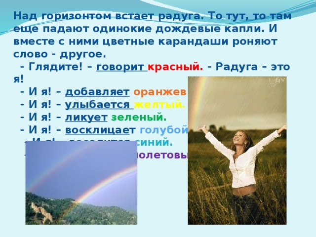 Над горизонтом встает радуга. То тут, то там еще падают одинокие дождевые капли. И вместе с ними цветные карандаши роняют слово - другое.  - Глядите! – говорит красный. - Радуга – это я!  - И я! – добавляет  оранжевый.  - И я! – улыбается желтый.  - И я! – ликует  зеленый.  - И я! – восклицае т голубой.  - И я! – веселится  синий.  - И я! – смеется  фиолетовый.