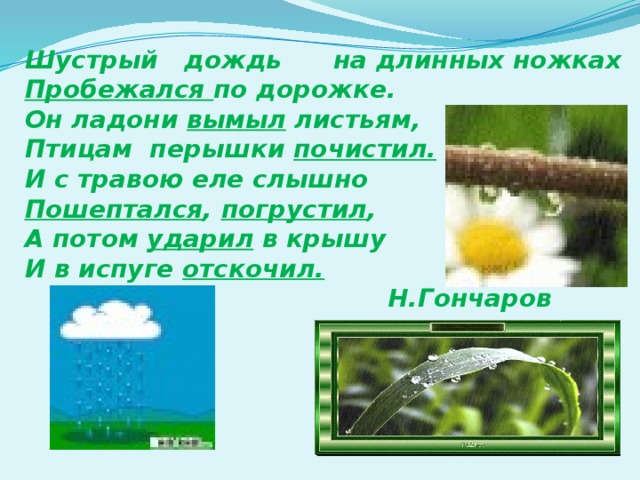 Шустрый дождь на длинных ножках Пробежался по дорожке. Он ладони вымыл листьям, Птицам перышки почистил. И с травою еле слышно Пошептался , погрустил , А потом ударил в крышу И в испуге отскочил.   Н.Гончаров