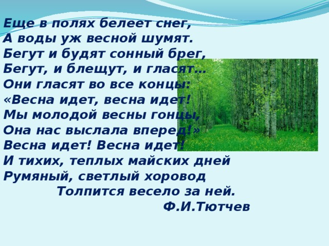 Еще в полях белеет снег, А воды уж весной шумят. Бегут и будят сонный брег, Бегут, и блещут, и гласят… Они гласят во все концы: «Весна идет, весна идет! Мы молодой весны гонцы, Она нас выслала вперед!» Весна идет! Весна идет! И тихих, теплых майских дней Румяный, светлый хоровод Толпится весело за ней.  Ф.И.Тютчев