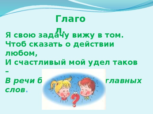 Глагол. Я свою задачу вижу в том. Чтоб сказать о действии любом, И счастливый мой удел таков – В речи быть одним из главных слов .