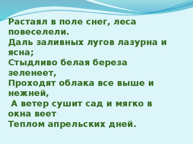 Растаял в поле снег, леса повеселели. Даль заливных лугов лазурна и ясна; Стыдливо белая береза зеленеет, Проходят облака все выше и нежней,  А ветер сушит сад и мягко в окна веет Теплом апрельских дней.   И.Бунин.