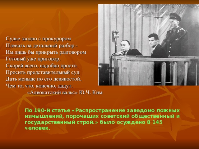 Судье заодно с прокурором Плевать на детальный разбор - Им лишь бы прикрыть разговором Готовый уже приговор. Скорей всего, надобно просто Просить представительный суд Дать меньше по сто девяностой, Чем то, что, конечно, дадут.  «Адвокатский вальс» Ю.Ч. Ким По 190-й статье «Распространение заведомо ложных измышлений, порочащих  советский общественный и государственный строй.» было осуждено 8 145 человек.