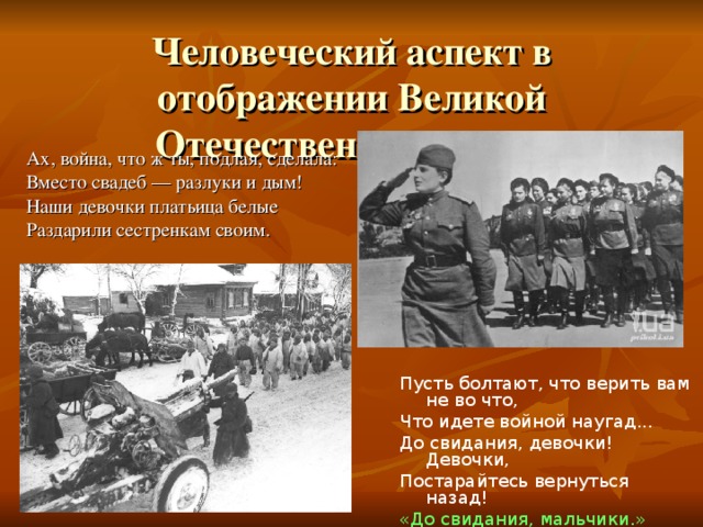 Человеческий аспект в отображении Великой Отечественной Войны Ах, война, что ж ты, подлая, сделала: Вместо свадеб — разлуки и дым! Наши девочки платьица белые Раздарили сестренкам своим. Пусть болтают, что верить вам не во что, Что идете войной наугад... До свидания, девочки! Девочки, Постарайтесь вернуться назад! «До свидания, мальчики.» Б.Ш. Окуджава