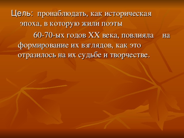 Цель: пронаблюдать, как историческая  эпоха, в которую жили поэты    60-70-ых годов XX века, повлияла  на формирование их взглядов, как это отразилось на их судьбе и творчестве.