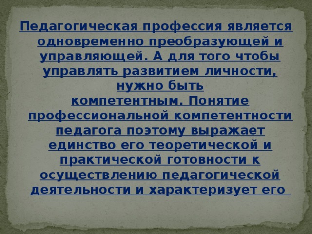 Педагогическая профессия является одновременно преобразующей и управляющей. А для того чтобы управлять развитием личности, нужно быть компетентным. Понятие профессиональной компетентности педагога поэтому выражает единство его теоретической и практической готовности к осуществлению педагогической деятельности и характеризует его 