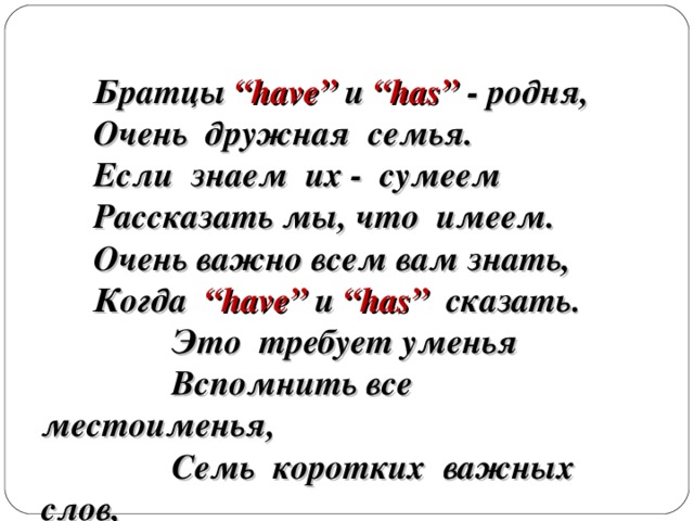 Братцы  “have” и “has”  - родня,  Очень дружная семья.  Если знаем их - сумеем  Рассказать мы, что имеем.  Очень важно всем вам знать,  Когда “have” и “ has”  сказать.    Это требует уменья  Вспомнить все местоименья,    Семь коротких важных слов,  Повторить ты их готов?