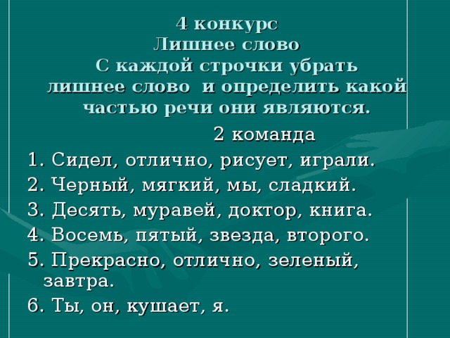 4 конкурс  Лишнее слово  С каждой строчки убрать  лишнее слово и определить какой частью речи они являются.    2 команда 1. Сидел, отлично, рисует, играли. 2. Черный, мягкий, мы, сладкий. 3. Десять, муравей, доктор, книга. 4. Восемь, пятый, звезда, второго. 5. Прекрасно, отлично,  зеленый,  завтра. 6. Ты, он, кушает, я.