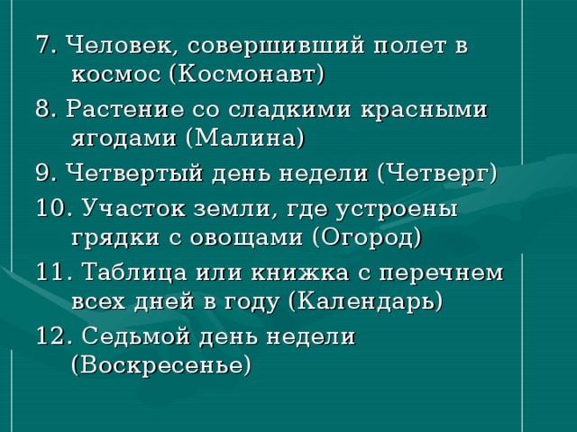 7. Человек, совершивший полет в космос (Космонавт) 8. Растение со сладкими красными ягодами (Малина) 9. Четвертый день недели (Четверг) 10. Участок земли, где устроены грядки с овощами (Огород) 11. Таблица или книжка с перечнем всех дней в году (Календарь) 12. Седьмой день недели (Воскресенье)