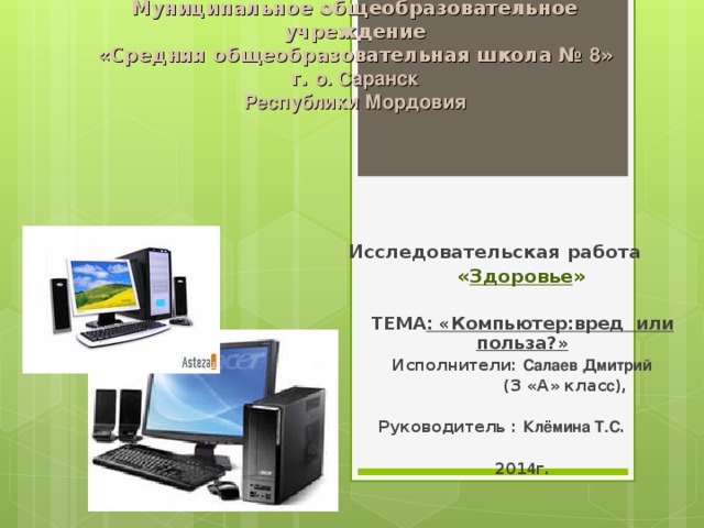 Муниципальное общеобразовательное учреждение  «Средняя общеобразовательная школа № 8 »  г. о. Саранск  Республики Мордовия     Исследовательская работа  « Здоровье »  ТЕМА : «Компьютер:вред или польза?» Исполнители: Салаев Дмитрий  (3 «А» клас с ),   Руководитель : Клёмина Т.С .  201 4 г.