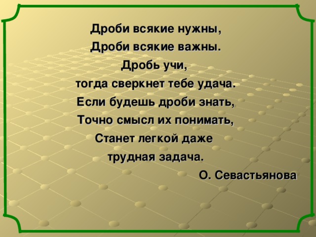 Дроби всякие нужны, Дроби всякие важны. Дробь учи, тогда сверкнет тебе удача. Если будешь дроби знать, Точно смысл их понимать, Станет легкой даже трудная задача. О. Севастьянова