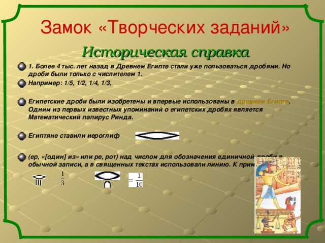 Замок «Творческих заданий» Историческая справка 1. Более 4 тыс. лет назад в Древнем Египте стали уже пользоваться дробями. Но дроби были только с числителем 1. Например: 1/5, 1/2, 1/4, 1/3,  Египетские дроби были изобретены и впервые использованы в древнем Египте . Одним из первых известных упоминаний о египетских дробях является Математический папирус Ринда.  Египтяне ставили иероглиф  (ер, «[один] из» или ре, рот) над числом для обозначения единичной дроби в обычной записи, а в священных текстах использовали линию. К примеру: