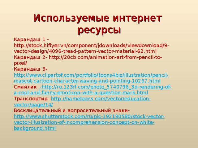 Используемые интернет ресурсы Карандаш 1 - http://stock.hiflyer.vn/component/jdownloads/viewdownload/9-vector-design/4096-tread-pattern-vector-material-62.html Карандаш 2- http://20cb.com/animation-art-from-pencil-to-pixel/ Карандаш 3- http://www.clipartof.com/portfolio/toons4biz/illustration/pencil-mascot-cartoon-character-waving-and-pointing-10267.html Смайлик - http://ru.123rf.com/photo_5740796_3d-rendering-of-a-cool-and-funny-emoticon-with-a-question-mark.html Транспортир- http://hameleons.com/vector/education-vector/page/14/ Восклицательный и вопросительный знаки- http://www.shutterstock.com/ru/pic-192190580/stock-vector-vector-illustration-of-incomprehension-concept-on-white-background.html