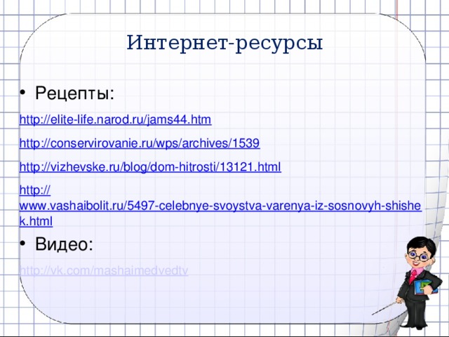 Интернет-ресурсы Рецепты: http://elite-life.narod.ru/jams44.htm http ://conservirovanie.ru/wps/archives/1539 http :// vizhevske.ru/blog/dom-hitrosti/13121.html http:// www.vashaibolit.ru/5497-celebnye-svoystva-varenya-iz-sosnovyh-shishek.html Видео: http:// vk.com/mashaimedvedtv