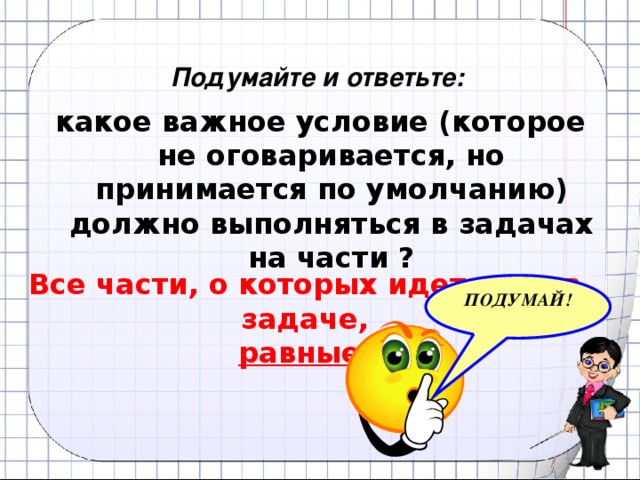 Подумайте и ответьте: какое важное условие (которое не оговаривается, но принимается по умолчанию) должно выполняться в задачах на части ? Все части, о которых идет речь в задаче, равные . ПОДУМАЙ!