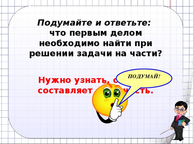 Подумайте и ответьте: что первым делом необходимо найти при решении задачи на части? ПОДУМАЙ! Нужно узнать, сколько составляет одна часть.