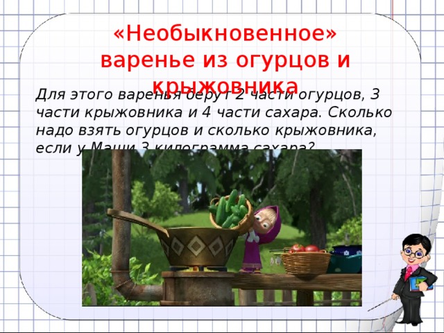 «Необыкновенное» варенье из огурцов и крыжовника Для этого варенья берут 2 части огурцов, 3 части крыжовника и 4 части сахара. Сколько надо взять огурцов и сколько крыжовника, если у Маши 3 килограмма сахара?