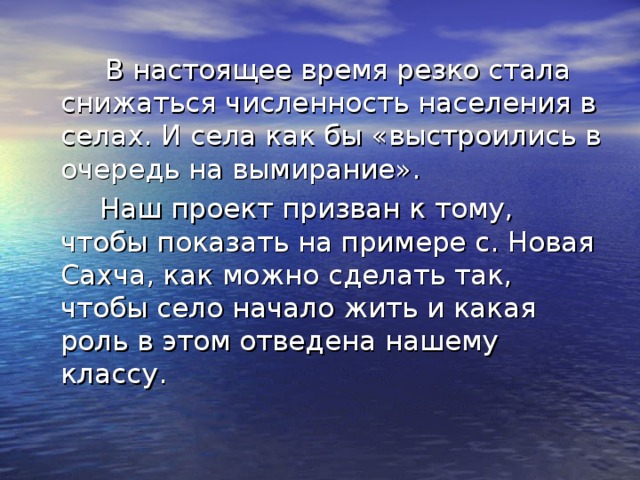 В настоящее время резко стала снижаться численность населения в селах. И села как бы «выстроились в очередь на вымирание».  Наш проект призван к тому, чтобы показать на примере с. Новая Сахча, как можно сделать так, чтобы село начало жить и какая роль в этом отведена нашему классу.