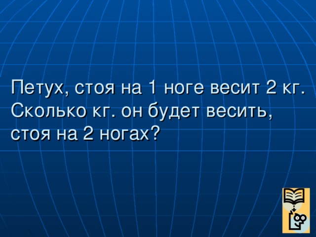 Петух, стоя на 1 ноге весит 2 кг. Сколько кг. он будет весить, стоя на 2 ногах?