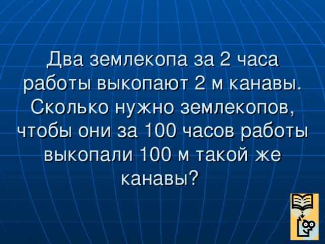 Два землекопа за 2 часа работы выкопают 2 м канавы. Сколько нужно землекопов, чтобы они за 100 часов работы выкопали 100 м такой же канавы?