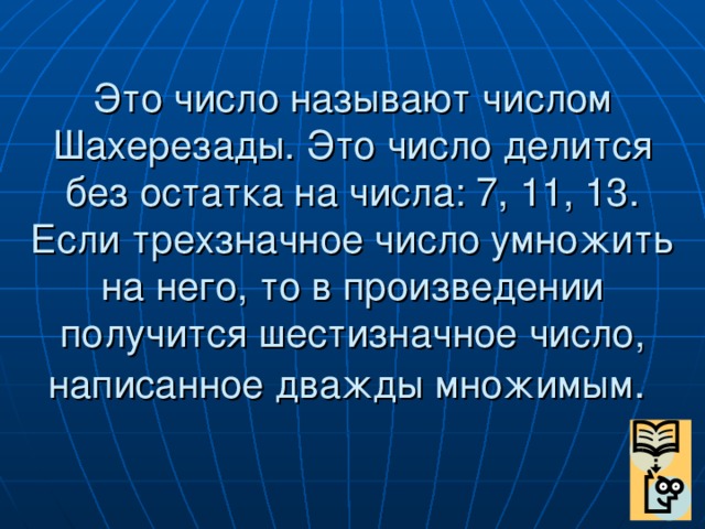 Это число называют числом Шахерезады. Это число делится без остатка на числа: 7, 11, 13. Если трехзначное число умножить на него, то в произведении получится шестизначное число, написанное дважды множимым .