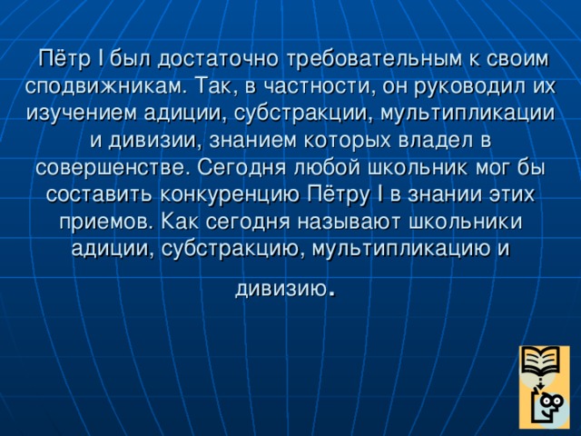 Пётр I был достаточно требовательным к своим сподвижникам. Так, в частности, он руководил их изучением адиции, субстракции, мультипликации и дивизии, знанием которых владел в совершенстве. Сегодня любой школьник мог бы составить конкуренцию Пётру I в знании этих приемов. Как сегодня называют школьники адиции, субстракцию, мультипликацию и дивизию .