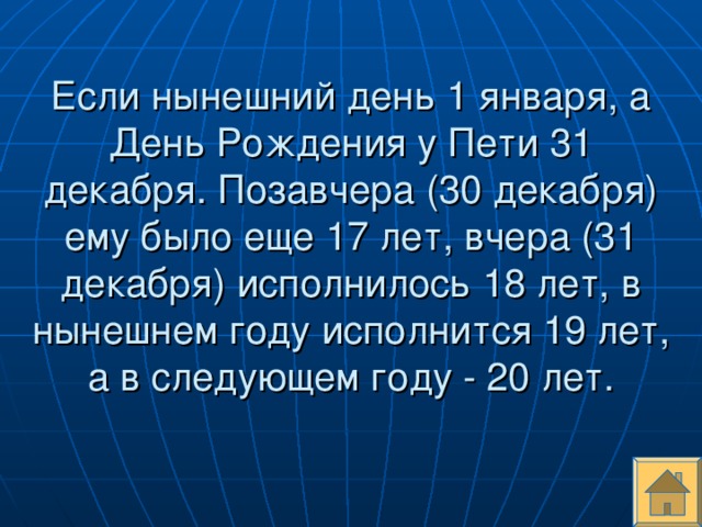 Если нынешний день 1 января, а День Рождения у Пети 31 декабря. Позавчера (30 декабря) ему было еще 17 лет, вчера (31 декабря) исполнилось 18 лет, в нынешнем году исполнится 19 лет, а в следующем году - 20 лет.