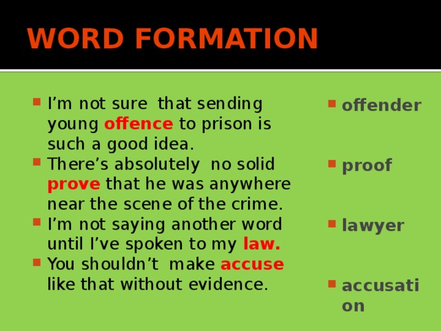 WORD FORMATION I’m not sure that sending young offence to prison is such a good idea. There’s absolutely no solid prove  that he was anywhere near the scene of the crime. I’m not saying another word until I’ve spoken to my law. You shouldn’t make accuse like that without evidence. offender   proof   lawyer   accusation