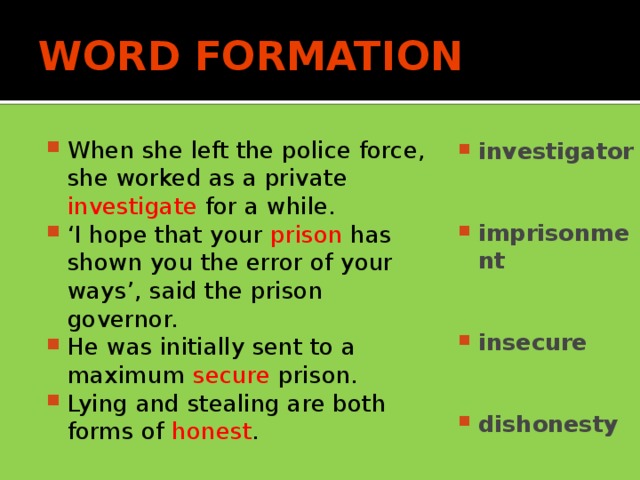 WORD FORMATION When she left the police force, she worked as a private investigate for a while. ‘ I hope that your prison has shown you the error of your ways’, said the prison governor. He was initially sent to a maximum secure prison. Lying and stealing are both forms of honest . investigator   imprisonment   insecure   dishonesty
