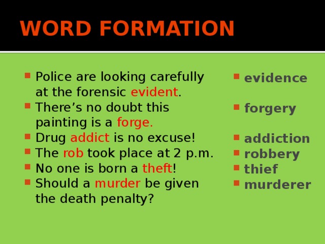 WORD FORMATION Police are looking carefully at the forensic evident . There’s no doubt this painting is a forge. Drug addict is no excuse! The rob took place at 2 p.m. No one is born a theft ! Should a murder be given the death penalty? evidence  forgery  addiction robbery thief murderer