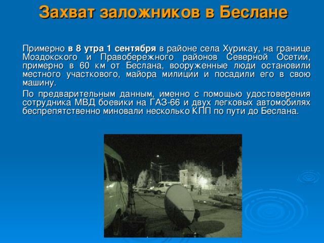 Захват заложников в Беслане    Примерно в 8 утра 1 сентября в районе села Хурикау, на границе Моздокского и Правобережного районов Северной Осетии, примерно в 60 км от Беслана, вооруженные люди остановили местного участкового, майора милиции и посадили его в свою машину.  По предварительным данным, именно с помощью удостоверения сотрудника МВД боевики на ГАЗ-66 и двух легковых автомобилях беспрепятственно миновали несколько КПП по пути до Беслана.