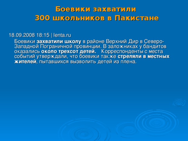 Боевики захватили  300 школьников в Пакистане   18.09.2008 18:15 | lenta.ru  Боевики захватили школу в районе Верхний Дир в Северо-Западной Пограничной провинции. В заложниках у бандитов оказались около трехсот детей.   Корреспонденты с места событий утверждали, что боевики также стреляли в местных жителей , пытавшихся вызволить детей из плена. 18