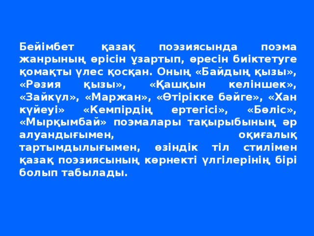 Бейімбет  қазақ поэзиясында поэма жанрының өрісін ұзартып, өресін биіктетуге қомақты үлес қосқан. Оның «Байдың қызы», «Рәзия қызы», «Қашқын келіншек», «Зайкүл», «Маржан», «Өтірікке бәйге», «Хан күйеуі» «Кемпірдің ертегісі», «Бөліс», «Мырқымбай» поэмалары тақырыбының әр алуандығымен, оқиғалық тартымдылығымен, өзіндік тіл стилімен қазақ поэзиясының көрнекті үлгілерінің бірі болып табылады.