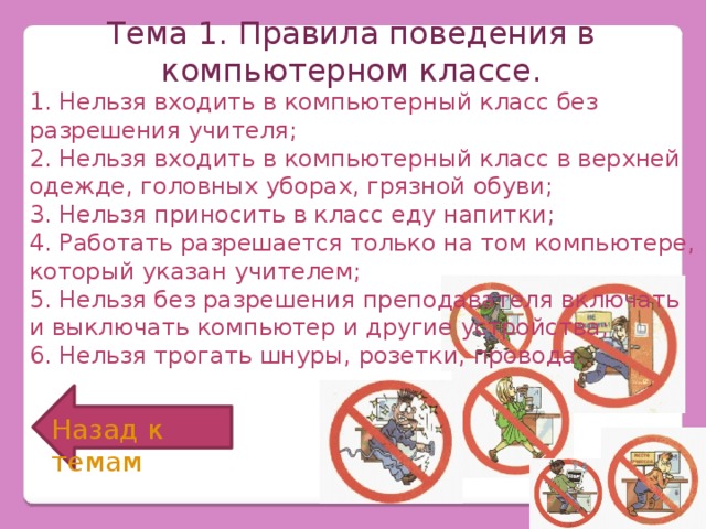 Тема 1. Правила поведения в компьютерном классе. 1. Нельзя входить в компьютерный класс без разрешения учителя; 2. Нельзя входить в компьютерный класс в верхней одежде, головных уборах, грязной обуви; 3. Нельзя приносить в класс еду напитки; 4. Работать разрешается только на том компьютере, который указан учителем; 5. Нельзя без разрешения преподавателя включать и выключать компьютер и другие устройства; 6. Нельзя трогать шнуры, розетки, провода. Назад к темам